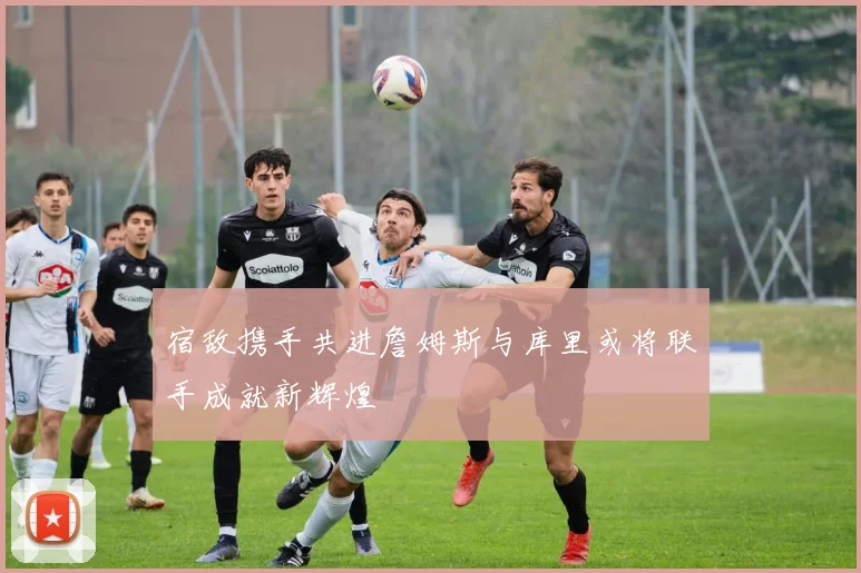 宿敌携手共进詹姆斯与库里或将联手成就新辉煌