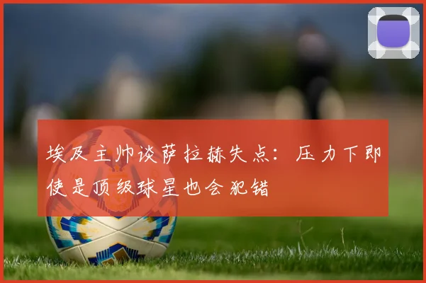 埃及主帅谈萨拉赫失点：压力下即使是顶级球星也会犯错