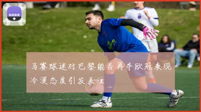 马赛球迷对巴黎能否再夺欧冠表现冷漠态度引发关注
