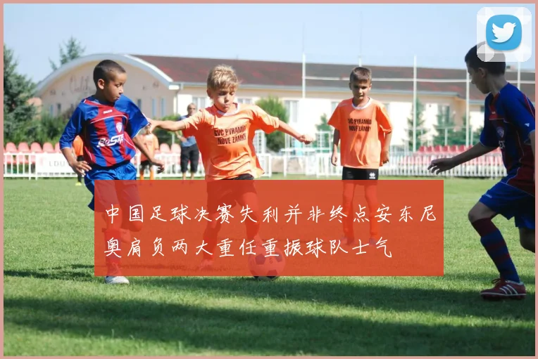 中国足球决赛失利并非终点安东尼奥肩负两大重任重振球队士气