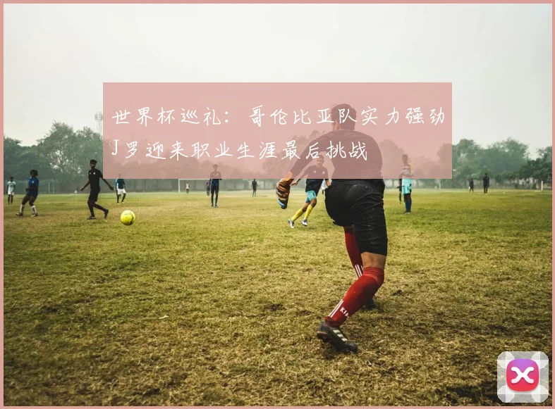世界杯巡礼：哥伦比亚队实力强劲J罗迎来职业生涯最后挑战
