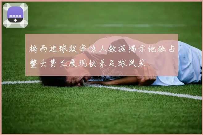 梅西进球效率惊人数据揭示他独占鳌头费兰展现快乐足球风采