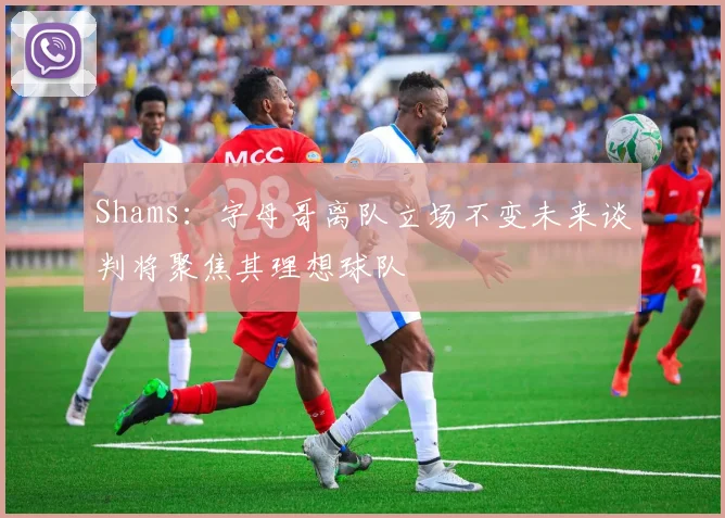 Shams：字母哥离队立场不变未来谈判将聚焦其理想球队
