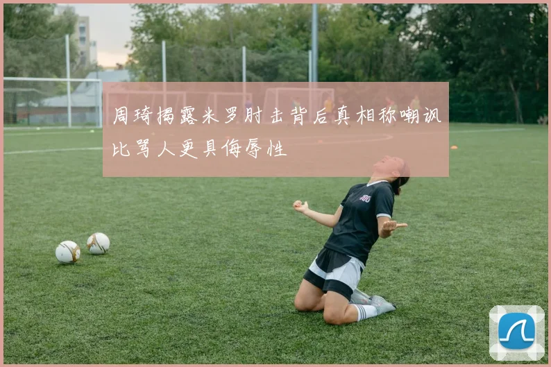 周琦揭露米罗肘击背后真相称嘲讽比骂人更具侮辱性