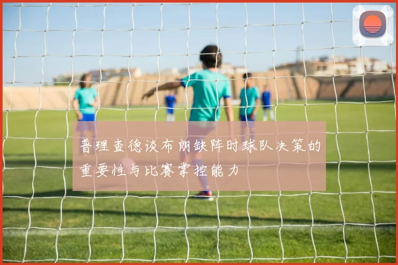 普理查德谈布朗缺阵时球队决策的重要性与比赛掌控能力