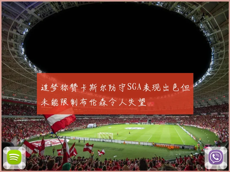 追梦称赞卡斯尔防守SGA表现出色但未能限制布伦森令人失望