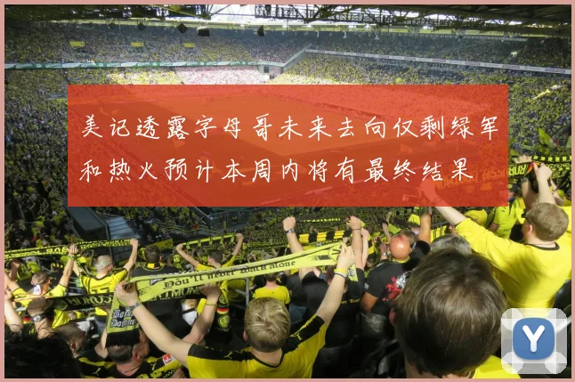 美记透露字母哥未来去向仅剩绿军和热火预计本周内将有最终结果