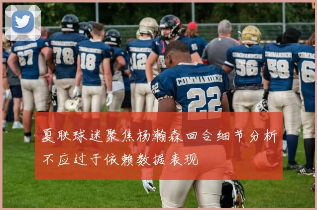 夏联球迷聚焦杨瀚森回合细节分析不应过于依赖数据表现