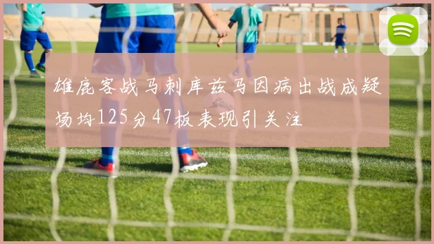 雄鹿客战马刺库兹马因病出战成疑场均125分47板表现引关注