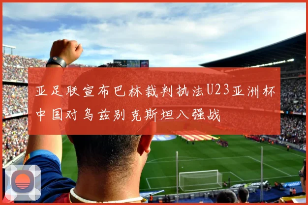 亚足联宣布巴林裁判执法U23亚洲杯中国对乌兹别克斯坦八强战