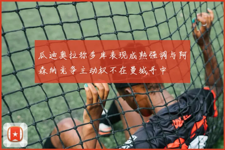 瓜迪奥拉称多库表现成熟强调与阿森纳竞争主动权不在曼城手中