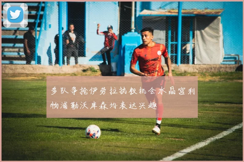 多队争抢伊劳拉执教机会水晶宫利物浦勒沃库森均表达兴趣
