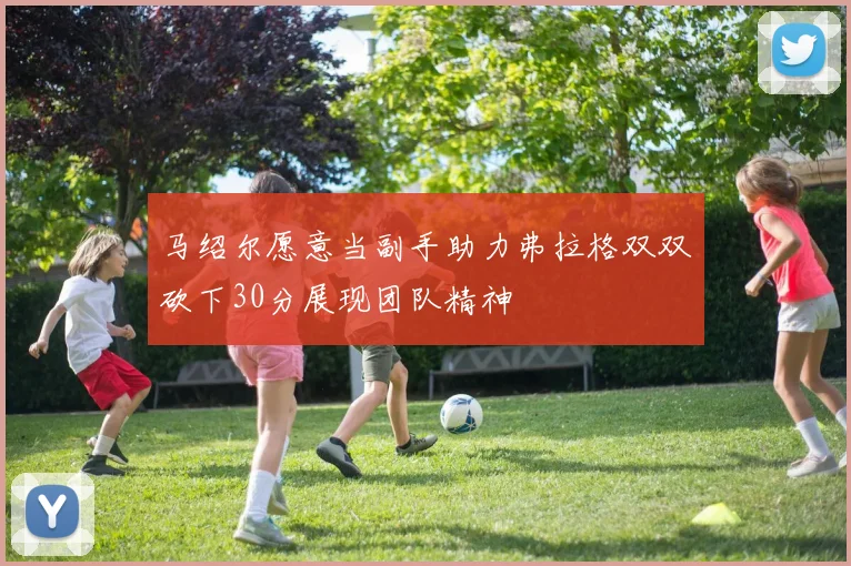 马绍尔愿意当副手助力弗拉格双双砍下30分展现团队精神