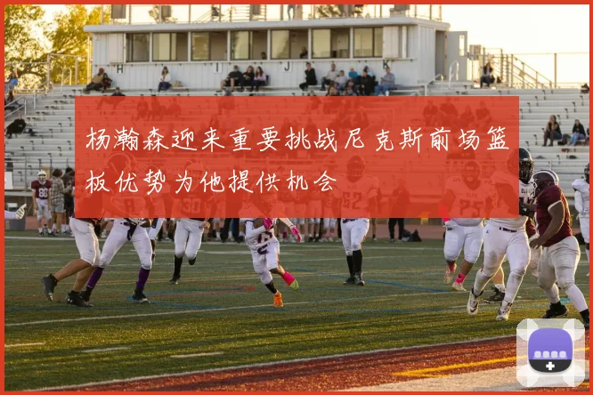 杨瀚森迎来重要挑战尼克斯前场篮板优势为他提供机会
