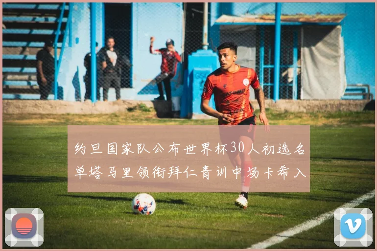 约旦国家队公布世界杯30人初选名单塔马里领衔拜仁青训中场卡希入选