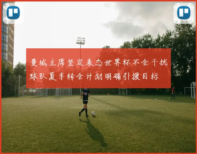 曼城主席坚定表态世界杯不会干扰球队夏季转会计划明确引援目标