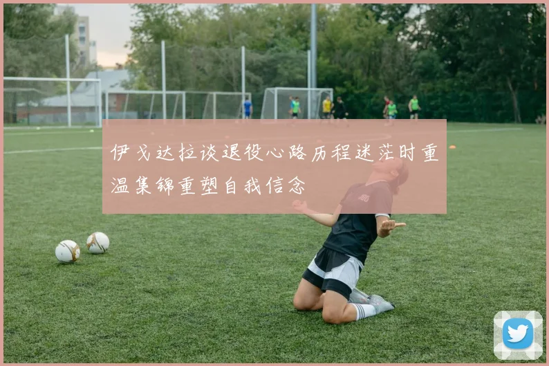 伊戈达拉谈退役心路历程迷茫时重温集锦重塑自我信念