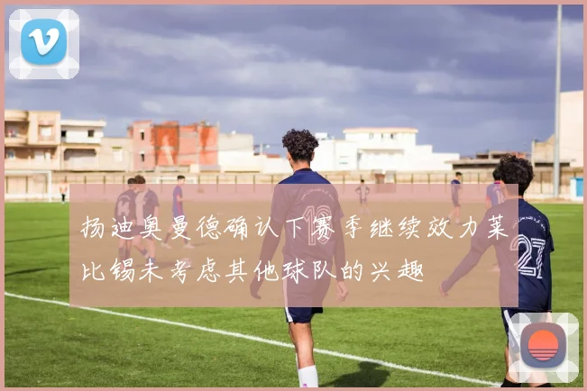 扬迪奥曼德确认下赛季继续效力莱比锡未考虑其他球队的兴趣