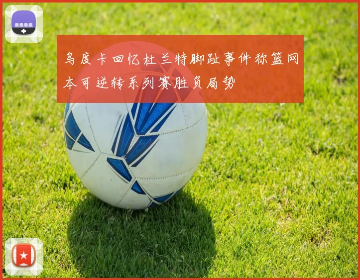 乌度卡回忆杜兰特脚趾事件称篮网本可逆转系列赛胜负局势