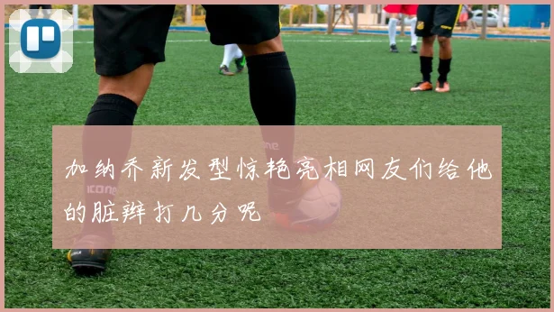 加纳乔新发型惊艳亮相网友们给他的脏辫打几分呢